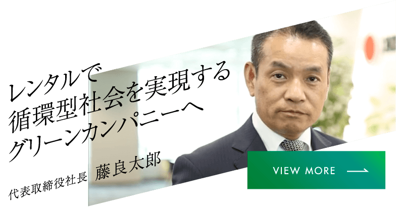 レンタルで循環型社会を実現するグリーンカンパニーへ 代表取締役社長 藤良太郎 VIEW MORE