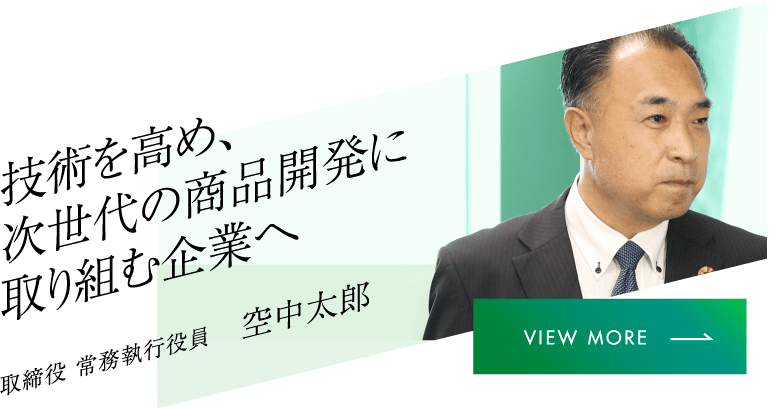 技術を高め、次世代の商品開発に取り組む企業へ 取締役 常務執行役員 空中太郎 VIEW MORE