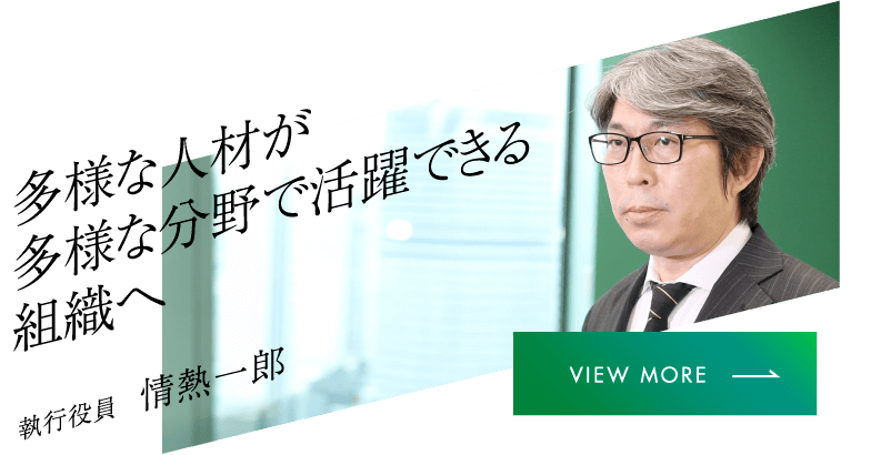 多様な人材が多様な分野で活躍できる組織へ 執行役員 情熱一郎 VIEW MORE