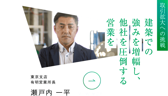 取引拡大への挑戦 建築での強みを増幅し、他社を圧倒する営業を 東京支店有明営業所長 瀬戸内 一平 VIEW MORE