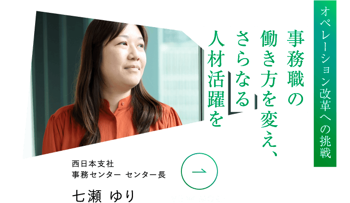オペレーション改革への挑戦 事務職の働き方を変え、さらなる人材活躍を 西日本支社事務センター センター長 七瀬 ゆり VIEW MORE