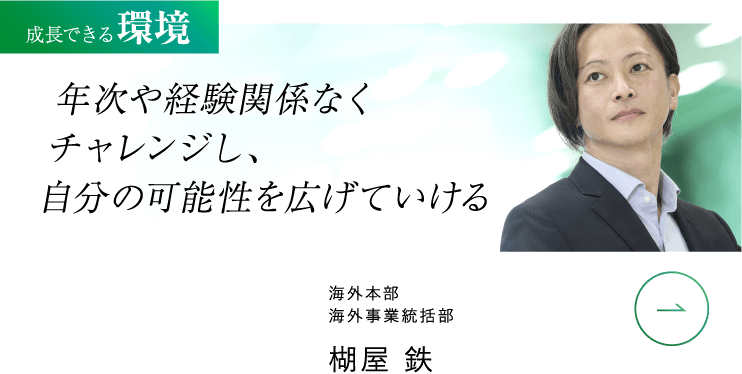 成長できる 環境 年次や経験関係なくチャレンジし、自分の可能性を広げていける 海外本部 海外事業統括部 楜屋 鉄 VIEW MORE