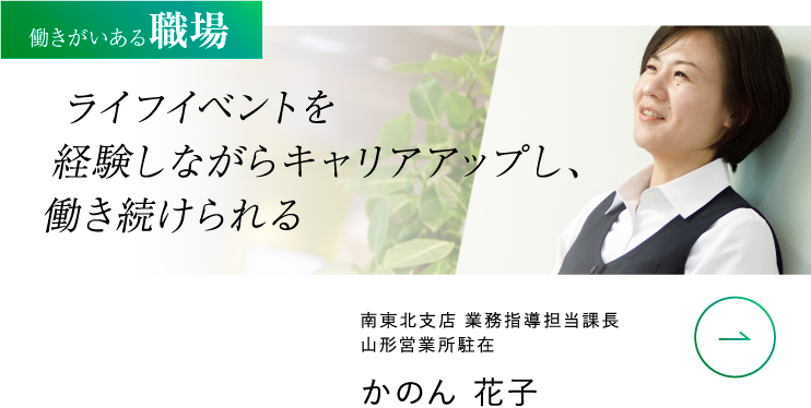 働きがいある職場 ライフイベントを 経験しながらキャリアアップし、 働き続けられる 南東北支店 業務指導担当課長 山形営業所駐在 かのん 花子 VIEW MORE