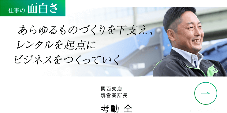 仕事の面白さ あらゆるものづくりを下支え、レンタルを起点にビジネスをつくっていく 関西支店 堺営業所長 考動 全 VIEW MORE