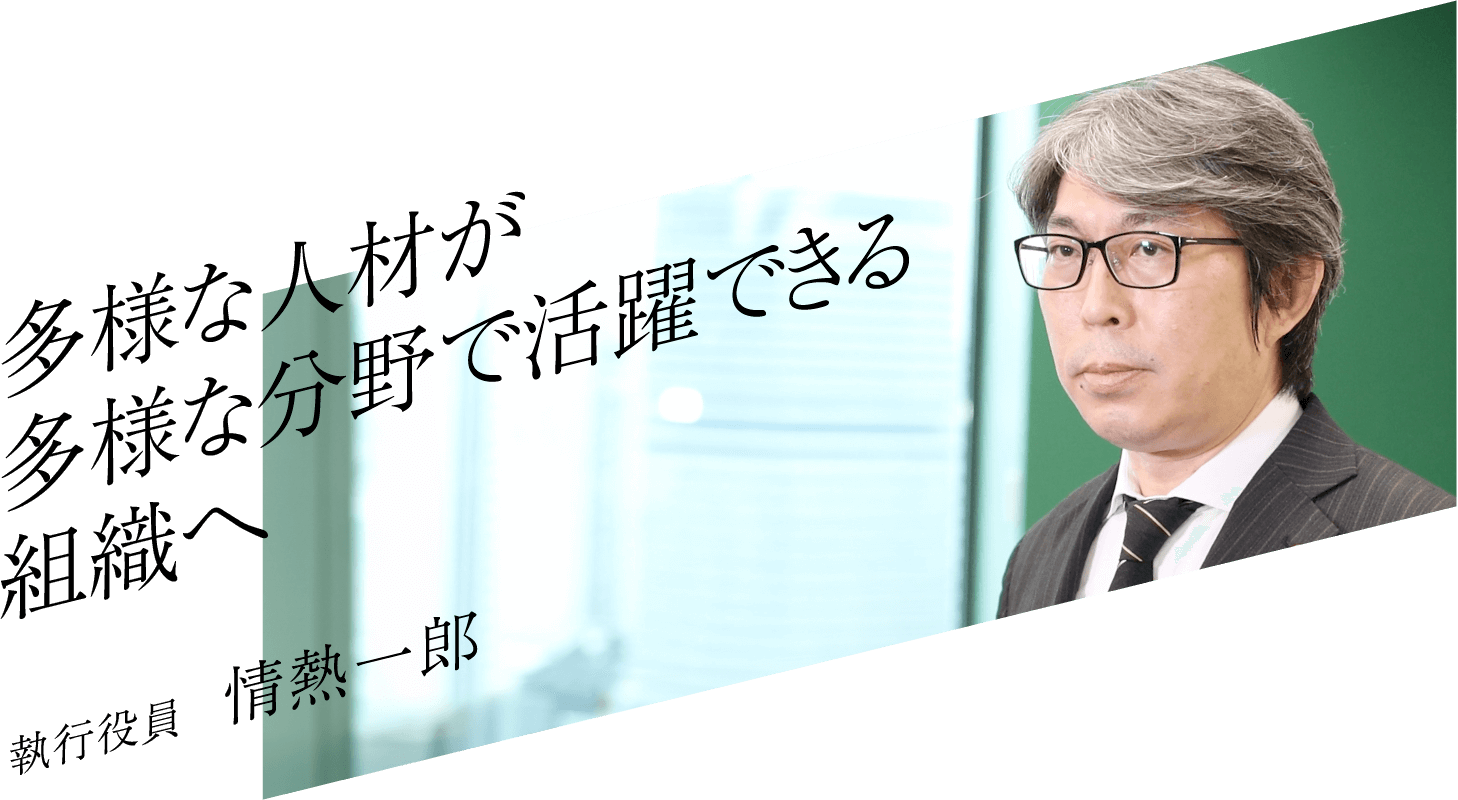 多様な人材が多様な分野で活躍できる組織へ 執行役員 情熱一郎